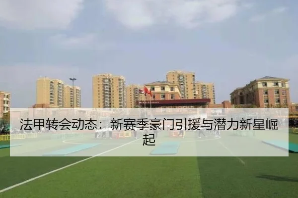 法甲转会动态：新赛季豪门引援与潜力新星崛起